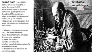 Robert Koch (1843-1910),
médico prusiano, descubrió el
bacilo del antrax (1876)
desarrollando técnicas de tinción
(con Gram) que le permitieron
descubrir al Mycobacterium
tuberculosis (1882) y al Vibrion del
cólera (1883). Sus trabajos
establecieron la demostración de la
teoría microbiana, formulando sus
postulados:
1º, el agente debe encontrarse en
cada caso de enfermedad;
2º, no debe encontrarse en casos
de otras enfermedades
3º, debe ser aislado;
4º, debe ser cultivado;
5º, al ser inoculado debe producir la
misma enfermedad;
6º debe ser aislado de nuevo del
animal inoculado
Revolución
microbiológica
 