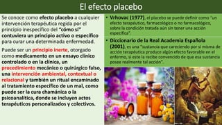 El efecto placebo
Se conoce como efecto placebo a cualquier
intervención terapéutica regida por el
principio inespecífico del “cómo sí”
contuviera un principio activo o específico
para curar una determinada enfermedad.
Puede ser un principio inerte, otorgado
como medicamento en un ensayo clínico
controlado o en la clínica, un
procedimiento mecánico o quirúrgico falso,
una intervención ambiental, contextual o
relacional y también un ritual encaminado
al tratamiento específico de un mal, como
puede ser la cura chamánica o la
psicoanalítica, donde se incluyen actos
terapéuticos personalizados y colectivos.
• Vrhovac (1977), el placebo se puede definir como “un
efecto terapéutico, farmacológico o no farmacológico,
sobre la condición tratada aún sin tener una acción
específica”.
• Diccionario de la Real Academia Española
(2001), es una “sustancia que careciendo por si misma de
acción terapéutica produce algún efecto favorable en el
enfermo, si este la recibe convencido de que esa sustancia
posee realmente tal acción”.
 