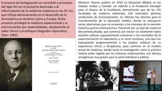 El proceso de biologización se consolidó a principios
del Siglo XX con el proyecto destinado a la
reformulación de la medicina moderna en los EE.UU.,
qué influyó decisivamente en el desarrollo de la
biomedicina en América Latina y Europa. Dicho
proyecto privilegió la medicina experimental y la
estructuración por especialidades, desplazando al
saber clínico y al enfoque integrador hipocrático
(Starr 1982).
Abraham Flexner publicó en 1910 La Educación Médica en los
Estados Unidos y Canadá. Un Informe a la Fundación Carnegie
para el Avance de la Enseñanza, demostrando que de las 155
facultades de medicina existentes, 120 mostraban pésimas
condiciones de funcionamiento. Su informe fue decisivo para la
transformación de la educación médica, donde se excluyeron
varias alternativas que no convenían a los intereses de la naciente
industria químico-farmacéutica. Preconizó por un tipo de medicina
descontextualizada, que comenzó por excluir no solamente todos
aquellos saberes supuestamente contrarios a los resultados de la
experimentación en laboratorio y en seres humanos, sino que fue
expropiando progresivamente a los propios médicos de su
experiencia clínica y terapéutica, para culminar en el modelo
actual de medicina, donde tanto la investigación como la práctica
médica están regidas por los intereses empresariales, con efectos
iatrogénicos muy graves para la salud individual y pública.
 