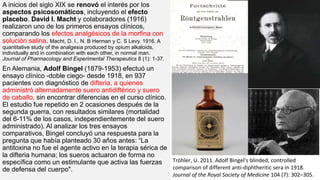 A inicios del siglo XIX se renovó el interés por los
aspectos psicosomáticos, incluyendo el efecto
placebo. David I. Macht y colaboradores (1916)
realizaron uno de los primeros ensayos clínicos,
comparando los efectos analgésicos de la morfina con
solución salina. Macht, D. I., N. B Herman y C. S Levy. 1916. A
quantitative study of the analgesia produced by opium alkaloids,
individually and in combination with each other, in normal man.
Journal of Pharmacology and Experimental Therapeutics 8 (1): 1-37.
En Alemania, Adolf Bingel (1879-1953) efectuó un
ensayo clínico -doble ciego- desde 1918, en 937
pacientes con diagnóstico de difteria, a quienes
administró alternadamente suero antidiftérico y suero
de caballo, sin encontrar diferencias en el curso clínico.
El estudio fue repetido en 2 ocasiones después de la
segunda guerra, con resultados similares (mortalidad
del 6-11% de los casos, independientemente del suero
administrado). Al analizar los tres ensayos
comparativos, Bingel concluyó una respuesta para la
pregunta que había planteado 30 años antes: “La
antitoxina no fue el agente activo en la terapia sérica de
la difteria humana; los sueros actuaron de forma no
específica como un estimulante que activa las fuerzas
de defensa del cuerpo".
Tröhler, U. 2011. Adolf Bingel's blinded, controlled
comparison of different anti-diphtheritic sera in 1918.
Journal of the Royal Society of Medicine 104 (7): 302–305.
 