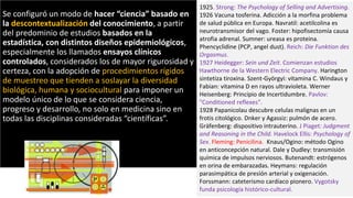 1925. Strong: The Psychology of Selling and Advertising.
1926 Vacuna tosferina. Adicción a la morfina problema
de salud pública en Europa. Navratil: acetilcolina es
neurotransmisor del vago. Foster: hipofisectomía causa
atrofia adrenal. Sumner: ureasa es proteina.
Phencyclidine (PCP, angel dust). Reich: Die Funktion des
Orgasmus.
1927 Heidegger: Sein und Zeit. Comienzan estudios
Hawthorne de la Western Electric Company. Harington
sintetiza tiroxina. Szent-Györgyi: vitamina C. Windaus y
Fabian: vitamina D en rayos ultravioleta. Werner
Heisenberg: Principio de Incertidumbre. Pavlov:
"Conditioned reflexes".
1928 Papanicolau descubre celulas malignas en un
frotis citológico. Dnker y Agassiz: pulmón de acero.
Gräfenberg: dispositivo intrauterino. J Piaget: Judgment
and Reasoning in the Child. Havelock Ellis: Psychology of
Sex. Fleming: Penicilina. Knaus/Ogino: método Ogino
en anticoncepción natural. Dale y Dudley: transmisión
química de impulsos nerviosos. Butenandt: estrógenos
en orina de embarazadas. Heymans: regulación
parasimpática de presión arterial y oxigenación.
Forssmann: cateterismo cardiaco pionero. Vygotsky
funda psicología histórico-cultural.
Se configuró un modo de hacer “ciencia” basado en
la descontextualización del conocimiento, a partir
del predominio de estudios basados en la
estadística, con distintos diseños epidemiológicos,
especialmente los llamados ensayos clínicos
controlados, considerados los de mayor rigurosidad y
certeza, con la adopción de procedimientos rígidos
de muestreo que tienden a soslayar la diversidad
biológica, humana y sociocultural para imponer un
modelo único de lo que se considera ciencia,
progreso y desarrollo, no solo en medicina sino en
todas las disciplinas consideradas “científicas”.
 