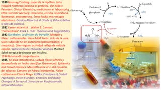 1930 Houssay/Cushing: papel de la hipófisis. John
Howard Northrop: pepsina es proteina. Van Slike y
Petersen: Clinical Chemistry, medicina en el laboratorio.
Otto Heinrich Warburg: citocromo, enzima respiratoria.
Butenandt: androsterona. Ernst Ruska: microscopio
electrónico. Gordon Allport et al: Study of Values (define
6 tipos de valores).
1932 Karrer aisla vit A . Walter B. Cannon:
"homeostasis“. Clark L. Hull: Hypnosis and Suggestibility.
1933 Durkheim: La division du travaille. Mietzch y
Klarer: sulfonamidas. Hans Adolf Krebs: ciclo de la urea.
Dale: subdvide SN en autónomo (parasimpático) y
simpático). Sherrington: actividad refleja de médula
espinal. Wilhelm Reich: Character Analysis Manfred
Sakel: terapia de choque con insulina.
1934 Butenandt: progesterona.
1935. Se aisla testosterona. Ludwig Fleck: Génesis y
desarrollo de un hecho científico. Greenwood: Epidemics
and Crowd-Diseases. Meredith aisla virus del mosaico
del tabacoa. Caetano de Adreu: lobotomías. Aislan
cortisona en Clínica Mayo. Koffka: Principles of Gestalt
Psychology. Helen Flanders: Emotions and Bodily
Changes: A Survey of Literature on Psychosomatic
Interrelationships.
 