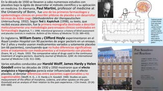 En la década de 1930 se llevaron a cabo numerosos estudios con
placebos bajo la égida de desarrollar el método científico y su aplicación
en medicina. En Alemania, Paul Martini, professor of medicine at
the University of Bonn, fue uno de los primeros farmacólogos y
epidemiólogos clínicos en prescribir píldoras de placebo y en desarrollar
técnicas de doble ciego (Methodenlehre der therapeutischen
Untersuchung, 1932). Según Ted J. Kaptchuk (1998), su texto, que
recibió escasa atención, fue la primera monografía destinada a describir
meticulosamente una metodología para ensayos clínicos controlados en
farmacología (Kaptchuk, T. J. 1998. Intentional ignorance: a history of blind assessment
and placebo controls in medicine. Bulletin of the History of Medicine 72 (3): 389–433).
En Inglaterra, William Evans y Clifford Hoyle experimentaron en el
Royal London Hospital con 90 pacientes de angor pectoris en un ensayo.
Por 2 años y medio usaron medicamentos variados y solamente placebo
(en 66 pacientes), concluyendo que no hubo diferencias significativas
entre el tratamiento con medicamentos y el tratamiento con placebo
(Evans, W. y C. Hoyle. 1933. The comparative value of drugs used in the continuous
treatment of angina pectoris. Quarterly Journal of Medicine. QJM: An International
Journal of Medicine 2 (3): 311–338).
Varios estudios conducidos por Harold Wolff, James Hardy y Helen
Goodell entre las décadas de 1930 y 1950 mostraron que el efecto
analgésico e hiperalgésico parecía estar influenciado por el efecto
placebo, al denotar diferencias entre pacientes sugestionables y no
sugestionables (Wolff, H. G., J. D. Hardy y H. Goodell. 1940. Studies on pain.
measurement of the effect of morphine, codeine, and other opiates on the pain
threshold and an analysis of their relation to the pain experience. J Clin Invest. 19 (4):
659–680).
 