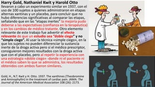 Harry Gold, Nathaniel Kwit y Harold Otto
llevaron a cabo un experimento similar en 1937, con el
uso de 100 sujetos a quienes administraron en etapas
alternas xantinas y un placebo, para concluir que no
hubo diferencias significativas al comparar las etapas,
señalando que en las “etapas inertes” la mejoría pudo
deberse a las expectativas (confianza en la terapéutica)
y en los cambios de médico tratante. Otro elemento
relevante de este trabajo fue advertir el efecto
relevante de que un estudio sea “doble ciego” y no
“simple ciego”. Al usar la técnica «simple ciego», en la
que los sujetos no pueden diferenciar la sustancia
inerte de la droga activa pero sí el médico prescriptor,
consiguieron mejores resultados con la droga activa
que con el placebo, pero al repetir la experiencia con
una estrategia «doble ciego» -donde ni el paciente ni
el médico saben lo que se administra, los resultados
obtenidos con ambos fueron similares.
Gold, H., N.T. Kwit y H. Otto. 1937. The xanthines (Theobromine
and Aminophyllin) in the treatment of cardiac pain. JAMA: The
Journal of the American Medical Association 108 (26): 2173.
 
