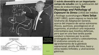 El estrés devendría en un importante
campo de estudio con la publicación del
texto de endocrinología The
Physiology and Pathology of
Exposure to Stress (1950) del médico
y fisiólogo austrohúngaro Hans Selye
(1907-1892), quien expuso su teoría del
Síndrome de Adaptación General,
acerca del impacto de varios estresores
(físicos, químicos, psicológicos) en el
organismo, al producir una respuesta
estereotípica que moviliza defensas,
pero que en una fase tardía puede
conducir a lesiones por la acción
prolongada de cortisol y catecolaminas.
El síndrome consiste en un
agrandamiento de la glándula
suprarrenal; atrofia del timo, bazo y
otros tejidos linfoides; y ulceraciones
gástricas.
 