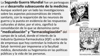 La Segunda Guerra Mundial fue un parteaguas
en el desarrollo subsecuente de la medicina.
Aunque aceleró por un lado las investigaciones
sobre los aspectos psicosomáticos de interés
sanitario, con la reaparición de las neurosis de
guerra y la puesta en evidencia de las respuestas
culturales al dolor, por el otro, significó la
consolidación de lo que se denomina como
“medicalización” y “farmacologización” del
campo de la salud, donde el interés de la
Industria Químico-Farmacéutica (IQF) -y del resto
de empresas que hoy controlan la Industria de la
Salud- terminó por imponerse a la facultad
médica, denotando su hegemonía en las políticas
públicas y la vida de las personas.
 