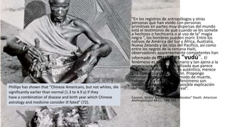 “En los registros de antropólogos y otras
personas que han vivido con personas
primitivas en partes muy dispersas del mundo
está el testimonio de que cuando se les somete
a hechizos o hechicería o al uso de la“ magia
negra ”, los hombres pueden morir. Entre los
nativos de América del Sur y África, Australia,
Nueva Zelanda y las islas del Pacífico, así como
entre los negros de la cercana Haití,
observadores aparentemente competentes han
informado de muertes "vudú". El
fenómeno es tan extraordinario y tan ajeno a la
experiencia de la gente civilizada que parece
increíble; ciertamente, si es auténtico, merece
una cuidadosa consideración. Propongo
retomar ejemplos de este modo de muerte,
indagar si los informes del fenómeno son
confiables y examinar una posible explicación
del mismo si resultara ser real”.
Cannon, Walter Bradford. 1942. “Voodoo” Death. American
Anthropologist 44 (2): 169–181.
Phillips has shown that “Chinese Americans, but not whites, die
significantly earlier than normal (1.3 to 4.9 y) if they
have a combination of disease and birth year which Chinese
astrology and medicine consider ill fated” (72).
 