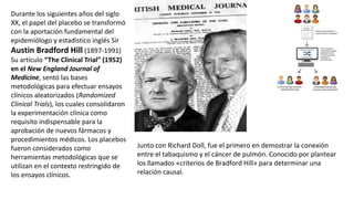 Durante los siguientes años del siglo
XX, el papel del placebo se transformó
con la aportación fundamental del
epidemiólogo y estadístico inglés Sir
Austin Bradford Hill (1897-1991)
Su artículo “The Clinical Trial” (1952)
en el New England Journal of
Medicine, sentó las bases
metodológicas para efectuar ensayos
clínicos aleatorizados (Randomized
Clinical Trials), los cuales consolidaron
la experimentación clínica como
requisito indispensable para la
aprobación de nuevos fármacos y
procedimientos médicos. Los placebos
fueron considerados como
herramientas metodológicas que se
utilizan en el contexto restringido de
los ensayos clínicos.
Junto con Richard Doll, fue el primero en demostrar la conexión
entre el tabaquismo y el cáncer de pulmón. Conocido por plantear
los llamados «criterios de Bradford Hill» para determinar una
relación causal.
 