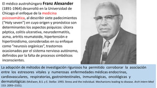 El médico austrohúngaro Franz Alexander
(1891-1964) desarrolló en la Universidad de
Chicago el enfoque de la medicina
psicosomática, al describir siete padecimientos
(“Holy seven”) en cuyo origen y pronóstico son
determinantes los aspectos psíquicos: úlcera
péptica, colitis ulcerativa, neurodermatitis,
asma, artritis reumatoide, hipertensión e
hipertiroidismo, consideradas en su enfoque
como “neurosis orgánicas”, trastornos
ocasionados por el sistema nervioso autónomo,
definidos por la falta de procesos simbólicos
inconscientes.
La adopción de métodos de investigación rigurosos ha permitido corroborar la asociación
entre los estresores vitales y numerosas enfermedades médicas endocrinas,
cardiovasculares, respiratorias, gastrointestinales, inmunológicas, oncológicas y
dermatológicas (McEwen, B.S. y E. Stellar. 1993. Stress and the individual. Mechanisms leading to disease. Arch Intern Med
153: 2093–2101).
 