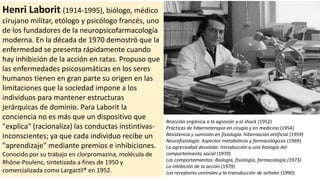 Henri Laborit (1914-1995), biólogo, médico
cirujano militar, etólogo y psicólogo francés, uno
de los fundadores de la neuropsicofarmacología
moderna. En la década de 1970 demostró que la
enfermedad se presenta rápidamente cuando
hay inhibición de la acción en ratas. Propuso que
las enfermedades psicosomáticas en los seres
humanos tienen en gran parte su origen en las
limitaciones que la sociedad impone a los
individuos para mantener estructuras
jerárquicas de dominio. Para Laborit la
conciencia no es más que un dispositivo que
"explica" (racionaliza) las conductas instintivas-
inconscientes; ya que cada individuo recibe un
"aprendizaje" mediante premios e inhibiciones.
Conocido por su trabajo en clorpromazina, molécula de
Rhône-Poulenc, sintetizada a fines de 1950 y
comercializada como Largactil® en 1952.
Reacción orgánica a la agresión y al shock (1952)
Prácticas de hibernoterapia en cirugía y en medicina (1954)
Resistencia y sumisión en fisiología: hibernación artificial (1959)
Neurofisiología: Aspectos metabólicos y farmacológicos (1969)
La agresividad desviada: Introducción a una biología del
comportamiento social (1970)
Los comportamientos: Biología, fisiología, farmacología (1973)
La inhibición de la acción (1979)
Los receptores centrales y la transducción de señales (1990)
 