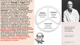 Posteriormente, el modelo del estrés sería
ampliado por George L. Engel (1913-
1999) y sus colaboradores del Medical
Center de la University of Rochester,
quienes desarrollaron un enfoque que
terminaron por llamar “conservación-
depleción”, que, al igual que Selye, destaca
los riesgos psicobiológicos que enfrenta el
bienestar de un individuo. En vez de
considerar estos riesgos solo como
“estresores”, que implican conductas
defensivas y protectoras por parte de un
organismo hiperreactivo, define estas
respuestas en términos de “pérdidas” y
“deprivaciones”, que ocasionan que un
organismo se repliegue y entre en fases
depresivas, cuando lo agudo se torna
crónico. Estas reflexiones le conducirían a
plantear un enfoque multifactorial llamado
biopsicosocial (Engel 1977), donde la
enfermedad es considerada como resultado
de la interacción de niveles celulares,
tisulares, orgánicos, interpersonales y
ambientales. Todas las enfermedades
tienen componentes biológicos,
psicológicos y sociales.
 