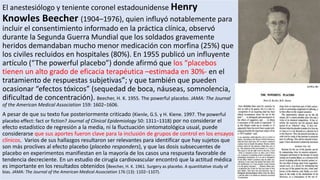 El anestesiólogo y teniente coronel estadounidense Henry
Knowles Beecher (1904–1976), quien influyó notablemente para
incluir el consentimiento informado en la práctica clínica, observó
durante la Segunda Guerra Mundial que los soldados gravemente
heridos demandaban mucho menor medicación con morfina (25%) que
los civiles recluidos en hospitales (80%). En 1955 publicó un influyente
artículo (“The powerful placebo”) donde afirmó que los “placebos
tienen un alto grado de eficacia terapéutica –estimada en 30%- en el
tratamiento de respuestas subjetivas”; y que también que pueden
ocasionar “efectos tóxicos” (sequedad de boca, náuseas, somnolencia,
dificultad de concentración). Beecher, H. K. 1955. The powerful placebo. JAMA: The Journal
of the American Medical Association 159: 1602–1606.
A pesar de que su texto fue posteriormente criticado (Kienle, G.S. y H. Kiene. 1997. The powerful
placebo effect: fact or fiction? Journal of Clinical Epidemiology 50: 1311–1318) por no considerar el
efecto estadístico de regresión a la media, ni la fluctuación sintomatológica usual, puede
considerarse que sus aportes fueron clave para la inclusión de grupos de control en los ensayos
clínicos. Varios de sus hallazgos resultaron ser relevantes para identificar que hay sujetos que
son más proclives al efecto placebo (placebo responders), y que las dosis subsecuentes de
placebo en experimentos manifiestan en la mayoría de los casos una respuesta favorable de
tendencia decreciente. En un estudio de cirugía cardiovascular encontró que la actitud médica
es importante en los resultados obtenidos (Beecher, H. K. 1961. Surgery as placebo. A quantitative study of
bias. JAMA: The Journal of the American Medical Association 176 (13): 1102–1107).
 