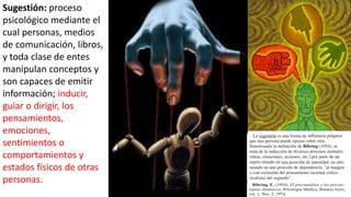 Sugestión: proceso
psicológico mediante el
cual personas, medios
de comunicación, libros,
y toda clase de entes
manipulan conceptos y
son capaces de emitir
información; inducir,
guiar o dirigir, los
pensamientos,
emociones,
sentimientos o
comportamientos y
estados físicos de otras
personas.
 