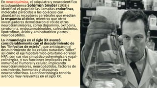 En neuroquímica, el psiquiatra y neurocientífico
estadounidense Solomon Snyder (1938-)
identificó el papel de las llamadas endorfinas,
moléculas parecidas a los opiáceos con
abundantes receptores cerebrales que median
la respuesta al dolor, mientras que otros
investigadores demostraron el rol de otros
neurotransmisores, como dopamina, oxitocina,
serotonina, endocannabinoides, colecistokinina,
lipotrofinas, ácido y-aminobutírico y otros
neuropéptidos.
La inmunología en el siglo XX avanzó
considerablemente con el descubrimiento de
los “linfocitos de estrés”, que anticiparon el
descubrimiento de las células naturales “killer”
así como el eje hipotalámico-pituitario-adrenal
HPA, con sus vías simpático-adrenérgica y vagal-
colinérgica, y sus funciones implicadas en la
inmunidad humoral y celular, implicando
neurotransmisores, neuropéptidos, factores de
crecimiento, hormonas y citoquinas
neuroendócrinas. La endocrinología tendría
avances muy relevantes en el siglo XX.
 