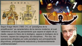 Según Edgar Morin (1983: 31), el “paradigma de la
simplificación” es característico de la ciencia moderna, el cual
“determina un tipo de pensamiento que separa el objeto de su
medio, separa lo físico de lo biológico, separa lo biológico de lo
humano, separa las categorías, las disciplinas... Por eso, las
operaciones dirigidas por este paradigma son principalmente
disyuntivas, principalmente reductoras y fundamentalmente
unidimensionales”.
 