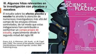 III. Algunos hitos relevantes en
la investigación con placebos y
nocebos
El estudio sobre los efectos placebo y
nocebo ha atraído la atención de
numerosos investigadores más allá del
campo de los ensayos clínicos
controlados, de tal modo que estas
indagaciones han contribuido a
conformar un campo propio de
estudio, especialmente desde la
segunda mitad del siglo XX
Guess, H.A., A. Kleinman, J.W. Kusek, y L.W. Engel
(eds.) 2002. The science of the placebo: towards an
interdisciplinary research agenda. London: BMJ
Publishing Group.
 