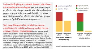 La terminología que rodea al famoso placebo es
extremadamente ambigua, porque parece que
el efecto placebo ya no está vinculado al objeto
placebo y que esta nueva definición requiere
que distingamos "el efecto placebo" del grupo
placebo ”y del“ efecto de un placebo.
Son muy diferentes las condiciones entre
estudios en la práctica clínica y los hechos en
ensayos clínicos controlados Parece natural, en el
estado actual de las cosas, distinguir dos situaciones. En el
contexto de un estudio clínico controlado, lo que importa es
determinar el efecto específico del tratamiento. Todo lo demás,
que se puede llamar "efectos no específicos", consta de
elementos complejos y no es de interés para el patrocinador del
estudio que busca evaluar la eficacia específica de una molécula
determinada (Di Blasi et al. 2003, Miller and Kaptchuk 2008).
https://sciencebasedmedicine.org/placebo-are-you-there/
 