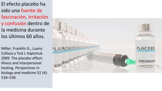 El efecto placebo ha
sido una fuente de
fascinación, irritación
y confusión dentro de
la medicina durante
los últimos 60 años.
Miller, Franklin G., Luana
Colloca y Ted J. Kaptchuk.
2009. The placebo effect:
illness and interpersonal
healing. Perspectives in
biology and medicine 52 (4):
518–539.
 