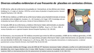 El 44% de los jefes de enfermería encuestados en Connecticut, en los últimos seis meses.
Goldberg, R.J., H. Leigh y D. Quinlan. 1979.The current status of placebo in hospital practice. General
Hospital Psychiatry 1 (3): 196-201.
El 78% de los médicos y el 82% de las enfermeras habían prescrito/administrado al menos
un placebo como analgésico. Goodwin, J.S., J.M. Goodwin y A.V. Vogel. 1979. Knowledge and use
of placebos by house officers and nurses. Annals of Internal Medicine 91 (1): 106.
En Canadá, 80% de las enfermeras y médicos informaron haber administrado un placebo
durante su estadía en el Victoria General Hospital en Halifax . Gray, G. y F.P. Flynn. 1981. A
survey of placebo use in a general hospital. General Hospital Psychiatry 3 (3): 199-203.
En tres escuelas médicas de Chicago, cerca de 50% de 477 doctores reconocen haber utilizado y confiar en la administración de
placebos (Raz, Amir, Eugene Raikhel y Ran D. Anbar. 2008. Placebos in medicine: knowledge, beliefs, and patterns of use. McGill journal of
medicine: MJM: an international forum for the advancement of medical sciences by students 11 (2): 206–211).
Diversos estudios evidencian el uso frecuente de placebos en contextos clínicos.
En Dinamarca, una encuesta de 772 médicos encontró que entre los 503 encuestados, el 86% de los médicos generales, el 54%
de los médicos del hospital y el 41% de los especialistas privados informaron haber usado intervenciones con placebo al menos
una vez durante el último año Hrobjartsson A. y M. Norup. 2003. The use of placebo interventions in medical practice--a national
questionnaire survey of danish clinicians. Eval Health Prof. 26 (2):153-165.
 