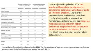 Ferentzi, Eszter, Ferenc Koteles y Gyorgy Bardos. 2011. The therapeutic use of placebos among hungarian gps: a preliminary
research report. Clinical and Experimental Medical Journal 5: 21–25.
Un trabajo en Hungría denotó el uso
amplio y diferenciado de placebos en
condiciones patológicas variadas por parte
de ´médicos prácticos. “A pesar del
desacuerdo entre el sentido científico
común y las consideraciones éticas
mencionadas anteriormente, casi todos los
médicos que respondieron habían
percibido y aceptado el valor terapéutico
de los tratamientos con placebo, lo
consideró permisible si es para beneficio
del paciente”.
 