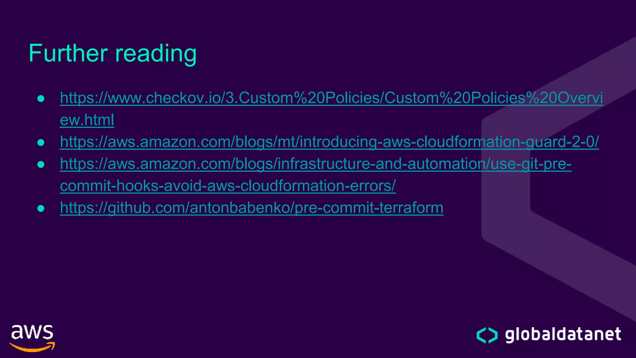 Further reading
● https://www.checkov.io/3.Custom%20Policies/Custom%20Policies%20Overvi
ew.html
● https://aws.amazon.com/blogs/mt/introducing-aws-cloudformation-guard-2-0/
● https://aws.amazon.com/blogs/infrastructure-and-automation/use-git-pre-
commit-hooks-avoid-aws-cloudformation-errors/
● https://github.com/antonbabenko/pre-commit-terraform
 