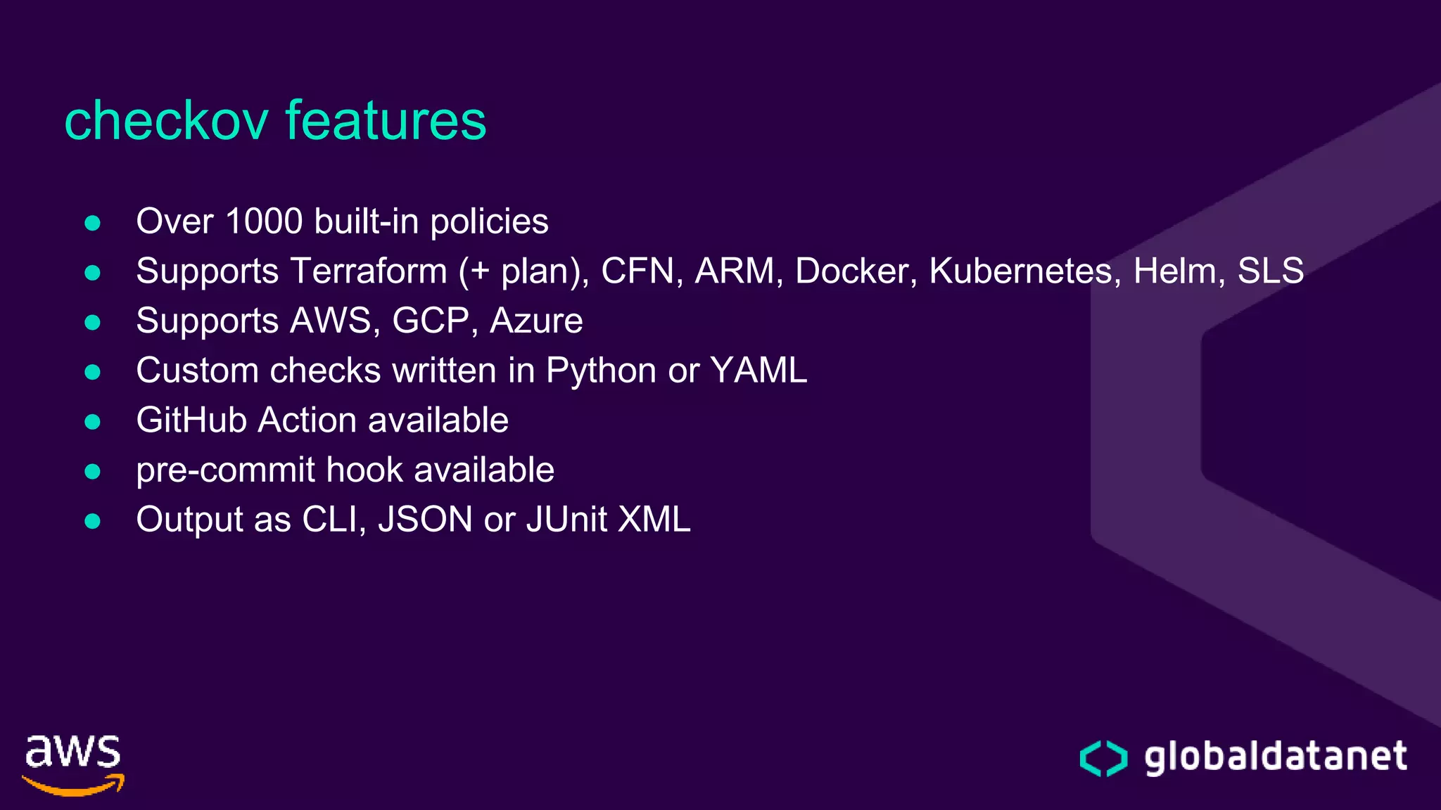 checkov features
● Over 1000 built-in policies
● Supports Terraform (+ plan), CFN, ARM, Docker, Kubernetes, Helm, SLS
● Supports AWS, GCP, Azure
● Custom checks written in Python or YAML
● GitHub Action available
● pre-commit hook available
● Output as CLI, JSON or JUnit XML
 