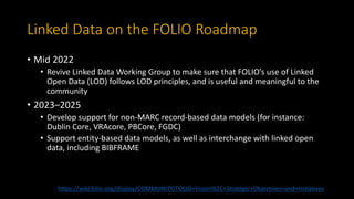 Linked Data on the FOLIO Roadmap
• Mid 2022
• Revive Linked Data Working Group to make sure that FOLIO’s use of Linked
Open Data (LOD) follows LOD principles, and is useful and meaningful to the
community
• 2023–2025
• Develop support for non-MARC record-based data models (for instance:
Dublin Core, VRAcore, PBCore, FGDC)
• Support entity-based data models, as well as interchange with linked open
data, including BIBFRAME
https://wiki.folio.org/display/COMMUNITY/FOLIO+Vision%2C+Strategic+Objectives+and+Initiatives
 