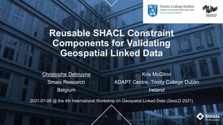 Reusable SHACL Constraint
Components for Validating
Geospatial Linked Data
Christophe Debruyne
Smals Research
Belgium
Kris McGlinn
ADAPT Centre, Trinity College Dublin
Ireland
2021-07-06 @ the 4th International Workshop on Geospatial Linked Data (GeoLD 2021)
 