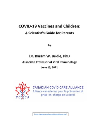 COVID-19 Vaccines and Children:
A Scientist’s Guide for Parents
by
Dr. Byram W. Bridle, PhD
Associate Professor of Viral Immunology
June 15, 2021
https://www.canadiancovidcarealliance.org/
 