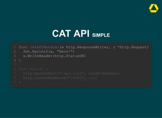 CAT API SIMPLE
func main() {
http.HandleFunc("/api/cats", catAPIHandler)
http.ListenAndServe(":8080", nil)
}
func catAPIHandler(w http.ResponseWriter, r *http.Request)
1
fmt.Fprintf(w, "Meow!")
2
w.WriteHeader(http.StatusOK)
3
}
4
5
6
7
8
9
func catAPIHandler(w http.ResponseWriter, r *http.Request)
fmt.Fprintf(w, "Meow!")
w.WriteHeader(http.StatusOK)
}
1
2
3
4
5
func main() {
6
http.HandleFunc("/api/cats", catAPIHandler)
7
http.ListenAndServe(":8080", nil)
8
}
9
 