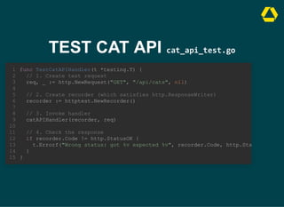 TEST CAT API cat_api_test.go
func TestCatAPIHandler(t *testing.T) {
}
1
// 1. Create test request
2
req, _ := http.NewRequest("GET", "/api/cats", nil)
3
4
// 2. Create recorder (which satisfies http.ResponseWriter)
5
recorder := httptest.NewRecorder()
6
7
// 3. Invoke handler
8
catAPIHandler(recorder, req)
9
10
// 4. Check the response
11
if recorder.Code != http.StatusOK {
12
t.Errorf("Wrong status: got %v expected %v", recorder.Code, http.Sta
13
}
14
15
// 1. Create test request
req, _ := http.NewRequest("GET", "/api/cats", nil)
func TestCatAPIHandler(t *testing.T) {
1
2
3
4
// 2. Create recorder (which satisfies http.ResponseWriter)
5
recorder := httptest.NewRecorder()
6
7
// 3. Invoke handler
8
catAPIHandler(recorder, req)
9
10
// 4. Check the response
11
if recorder.Code != http.StatusOK {
12
t.Errorf("Wrong status: got %v expected %v", recorder.Code, http.Sta
13
}
14
}
15
// 2. Create recorder (which satisfies http.ResponseWriter)
recorder := httptest.NewRecorder()
func TestCatAPIHandler(t *testing.T) {
1
// 1. Create test request
2
req, _ := http.NewRequest("GET", "/api/cats", nil)
3
4
5
6
7
// 3. Invoke handler
8
catAPIHandler(recorder, req)
9
10
// 4. Check the response
11
if recorder.Code != http.StatusOK {
12
t.Errorf("Wrong status: got %v expected %v", recorder.Code, http.Sta
13
}
14
}
15
// 3. Invoke handler
catAPIHandler(recorder, req)
func TestCatAPIHandler(t *testing.T) {
1
// 1. Create test request
2
req, _ := http.NewRequest("GET", "/api/cats", nil)
3
4
// 2. Create recorder (which satisfies http.ResponseWriter)
5
recorder := httptest.NewRecorder()
6
7
8
9
10
// 4. Check the response
11
if recorder.Code != http.StatusOK {
12
t.Errorf("Wrong status: got %v expected %v", recorder.Code, http.Sta
13
}
14
}
15
// 4. Check the response
if recorder.Code != http.StatusOK {
t.Errorf("Wrong status: got %v expected %v", recorder.Code, http.Sta
}
func TestCatAPIHandler(t *testing.T) {
1
// 1. Create test request
2
req, _ := http.NewRequest("GET", "/api/cats", nil)
3
4
// 2. Create recorder (which satisfies http.ResponseWriter)
5
recorder := httptest.NewRecorder()
6
7
// 3. Invoke handler
8
catAPIHandler(recorder, req)
9
10
11
12
13
14
}
15
func TestCatAPIHandler(t *testing.T) {
// 1. Create test request
req, _ := http.NewRequest("GET", "/api/cats", nil)
// 2. Create recorder (which satisfies http.ResponseWriter)
recorder := httptest.NewRecorder()
// 3. Invoke handler
catAPIHandler(recorder, req)
// 4. Check the response
if recorder.Code != http.StatusOK {
t.Errorf("Wrong status: got %v expected %v", recorder.Code, http.Sta
}
}
1
2
3
4
5
6
7
8
9
10
11
12
13
14
15
 