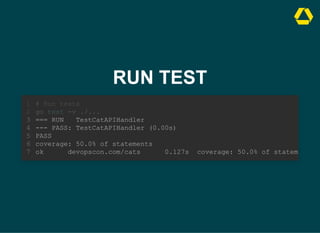 RUN TEST
# Run tests
go test -v ./...
1
2
=== RUN TestCatAPIHandler
3
--- PASS: TestCatAPIHandler (0.00s)
4
PASS
5
coverage: 50.0% of statements
6
ok devopscon.com/cats 0.127s coverage: 50.0% of stateme
7
=== RUN TestCatAPIHandler
--- PASS: TestCatAPIHandler (0.00s)
PASS
coverage: 50.0% of statements
ok devopscon.com/cats 0.127s coverage: 50.0% of statem
# Run tests
1
go test -v ./...
2
3
4
5
6
7
 