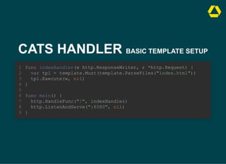 CATS HANDLER BASIC TEMPLATE SETUP
func indexHandler(w http.ResponseWriter, r *http.Request) {
var tpl = template.Must(template.ParseFiles("index.html"))
tpl.Execute(w, nil)
1
2
3
}
4
5
func main() {
6
http.HandleFunc("/", indexHandler)
7
http.ListenAndServe(":8080", nil)
8
}
9
func indexHandler(w http.ResponseWriter, r *http.Request) {
var tpl = template.Must(template.ParseFiles("index.html"))
tpl.Execute(w, nil)
}
func main() {
http.HandleFunc("/", indexHandler)
http.ListenAndServe(":8080", nil)
}
1
2
3
4
5
6
7
8
9
func indexHandler(w http.ResponseWriter, r *http.Request) {
var tpl = template.Must(template.ParseFiles("index.html"))
tpl.Execute(w, nil)
}
func main() {
http.HandleFunc("/", indexHandler)
http.ListenAndServe(":8080", nil)
}
1
2
3
4
5
6
7
8
9
 