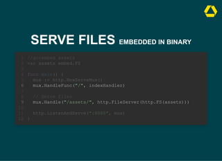 SERVE FILES EMBEDDED IN BINARY
// Serve files
mux.Handle("/assets/", http.FileServer(http.FS(assets)))
//go:embed assets
1
var assets embed.FS
2
3
func main() {
4
mux := http.NewServeMux()
5
mux.HandleFunc("/", indexHandler)
6
7
8
9
10
http.ListenAndServe(":8080", mux)
11
}
12
//go:embed assets
var assets embed.FS
// Serve files
mux.Handle("/assets/", http.FileServer(http.FS(assets)))
1
2
3
func main() {
4
mux := http.NewServeMux()
5
mux.HandleFunc("/", indexHandler)
6
7
8
9
10
http.ListenAndServe(":8080", mux)
11
}
12
mux.HandleFunc("/", indexHandler)
mux.Handle("/assets/", http.FileServer(http.FS(assets)))
//go:embed assets
1
var assets embed.FS
2
3
func main() {
4
mux := http.NewServeMux()
5
6
7
// Serve files
8
9
10
http.ListenAndServe(":8080", mux)
11
}
12
 