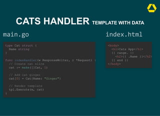 CATS HANDLER TEMPLATE WITH DATA
main.go
type Cat struct {

Name string

}



func indexHandler(w ResponseWriter, r *Request) {
// Create cat slice

cat := make([]Cat, 1)



// Add cat ginger

cat[0] = Cat{Name: "Ginger"}



// Render template

tpl.Execute(w, cat)

}
index.html
<body>

<h1>Cats App</h1>

{{ range. }}

<h2>{{ .Name }}</h2>
{{ end }}

</body>
 