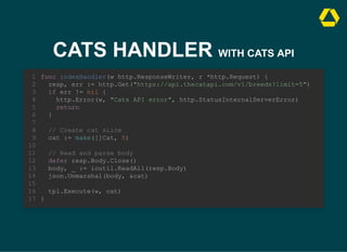 CATS HANDLER WITH CATS API
resp, err := http.Get("https://api.thecatapi.com/v1/breeds?limit=5")
if err != nil {
http.Error(w, "Cats API error", http.StatusInternalServerError)
return
}
func indexHandler(w http.ResponseWriter, r *http.Request) {
1
2
3
4
5
6
7
// Create cat slice
8
cat := make([]Cat, 5)
9
10
// Read and parse body
11
defer resp.Body.Close()
12
body, _ := ioutil.ReadAll(resp.Body)
13
json.Unmarshal(body, &cat)
14
15
tpl.Execute(w, cat)
16
}
17
// Create cat slice
cat := make([]Cat, 5)
func indexHandler(w http.ResponseWriter, r *http.Request) {
1
resp, err := http.Get("https://api.thecatapi.com/v1/breeds?limit=5")
2
if err != nil {
3
http.Error(w, "Cats API error", http.StatusInternalServerError)
4
return
5
}
6
7
8
9
10
// Read and parse body
11
defer resp.Body.Close()
12
body, _ := ioutil.ReadAll(resp.Body)
13
json.Unmarshal(body, &cat)
14
15
tpl.Execute(w, cat)
16
}
17
// Read and parse body
defer resp.Body.Close()
body, _ := ioutil.ReadAll(resp.Body)
json.Unmarshal(body, &cat)
func indexHandler(w http.ResponseWriter, r *http.Request) {
1
resp, err := http.Get("https://api.thecatapi.com/v1/breeds?limit=5")
2
if err != nil {
3
http.Error(w, "Cats API error", http.StatusInternalServerError)
4
return
5
}
6
7
// Create cat slice
8
cat := make([]Cat, 5)
9
10
11
12
13
14
15
tpl.Execute(w, cat)
16
}
17
func indexHandler(w http.ResponseWriter, r *http.Request) {
resp, err := http.Get("https://api.thecatapi.com/v1/breeds?limit=5")
if err != nil {
http.Error(w, "Cats API error", http.StatusInternalServerError)
return
}
// Create cat slice
cat := make([]Cat, 5)
// Read and parse body
defer resp.Body.Close()
body, _ := ioutil.ReadAll(resp.Body)
json.Unmarshal(body, &cat)
tpl.Execute(w, cat)
}
1
2
3
4
5
6
7
8
9
10
11
12
13
14
15
16
17
 