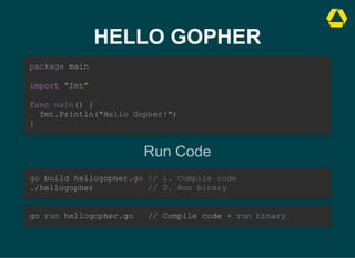 HELLO GOPHER
package main



import "fmt"



func main() {

fmt.Println("Hello Gopher!")
}
Run Code
go build hellogopher.go // 1. Compile code

./hellogopher // 2. Run binary
go run hellogopher.go // Compile code + run binary
 