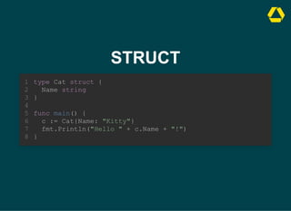 STRUCT
type Cat struct {
Name string
}
1
2
3
4
func main() {
5
c := Cat{Name: "Kitty"}
6
fmt.Println("Hello " + c.Name + "!")
7
}
8
c := Cat{Name: "Kitty"}
fmt.Println("Hello " + c.Name + "!")
type Cat struct {
1
Name string
2
}
3
4
func main() {
5
6
7
}
8
type Cat struct {
Name string
}
func main() {
c := Cat{Name: "Kitty"}
fmt.Println("Hello " + c.Name + "!")
}
1
2
3
4
5
6
7
8
 