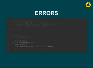 ERRORS
// Error as return value
func (c Cat) feed(food string) error {
if c.Name == "Kitty" && food != "Steak Tartare" {
return errors.New("Won't eat!")
}
return nil
}
1
2
3
4
5
6
7
8
func main() {
9
c := Cat{Name: "Kitty"}
10
11
// Handle error
12
err := c.feed("Caviar")
13
if err != nil {
14
fmt.Printf("%v won't eat it.", c.Name)
15
}
16
}
17
// Handle error
err := c.feed("Caviar")
if err != nil {
fmt.Printf("%v won't eat it.", c.Name)
}
}
// Error as return value
1
func (c Cat) feed(food string) error {
2
if c.Name == "Kitty" && food != "Steak Tartare" {
3
return errors.New("Won't eat!")
4
}
5
return nil
6
}
7
8
func main() {
9
c := Cat{Name: "Kitty"}
10
11
12
13
14
15
16
17
 