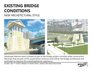 SR 968 / SW 1ST
STREET BRIDGE AT RIVER DRIVE: LANDSCAPE BEAUTIFICATION
EXISTING BRIDGE
CONDITIONS
NEW ARCHITECTURAL STYLE
Hardscape features were included as part of the bridge project currently under construction.
Plantings that are part of this presentation enhance what will be the bridge architecture and
hardscape to improve the overall pedestrian experience.
 