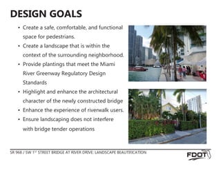 SR 968 / SW 1ST
STREET BRIDGE AT RIVER DRIVE: LANDSCAPE BEAUTIFICATION
DESIGN GOALS
•	 Create a safe, comfortable, and functional
space for pedestrians.
•	 Create a landscape that is within the
context of the surrounding neighborhood.
•	 Provide plantings that meet the Miami
River Greenway Regulatory Design
Standards
•	 Highlight and enhance the architectural
character of the newly constructed bridge
•	 Enhance the experience of riverwalk users.
•	 Ensure landscaping does not interfere
with bridge tender operations
 