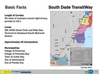 3
South Dade TransitWay
Corridor Data
Length of Corridor
20 miles of exclusive transit right-of-way,
parallel to US-1
Limits
SW 344th Street Park and Ride/Bus
Terminal to Dadeland South Metrorail
Station
Approximately 46 intersections
Municipalities
Village of Pinecrest
Village of Palmetto Bay
Town of Cutler Bay
City of Homestead
City of Florida City
Basic Facts
 
