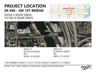 AREA #1
@ SOUTH RIVER
DR
AREA: .83 ACRES
AREA #2
@ NORTH RIVER
DR
AREA: .27 ACRES
FM NUMBER 424407-2-52-01; TOTAL PROJECT LENGTH: 0.12 MILES
PROJECT LOCATION
SR 968 - SW 1ST BRIDGE
FROM S RIVER DRIVE
TO SW N RIVER DRIVE
SR 968 / SW 1ST
STREET BRIDGE AT RIVER DRIVE: LANDSCAPE BEAUTIFICATION
AREA 1
AREA 2
PROJECT AREA
 