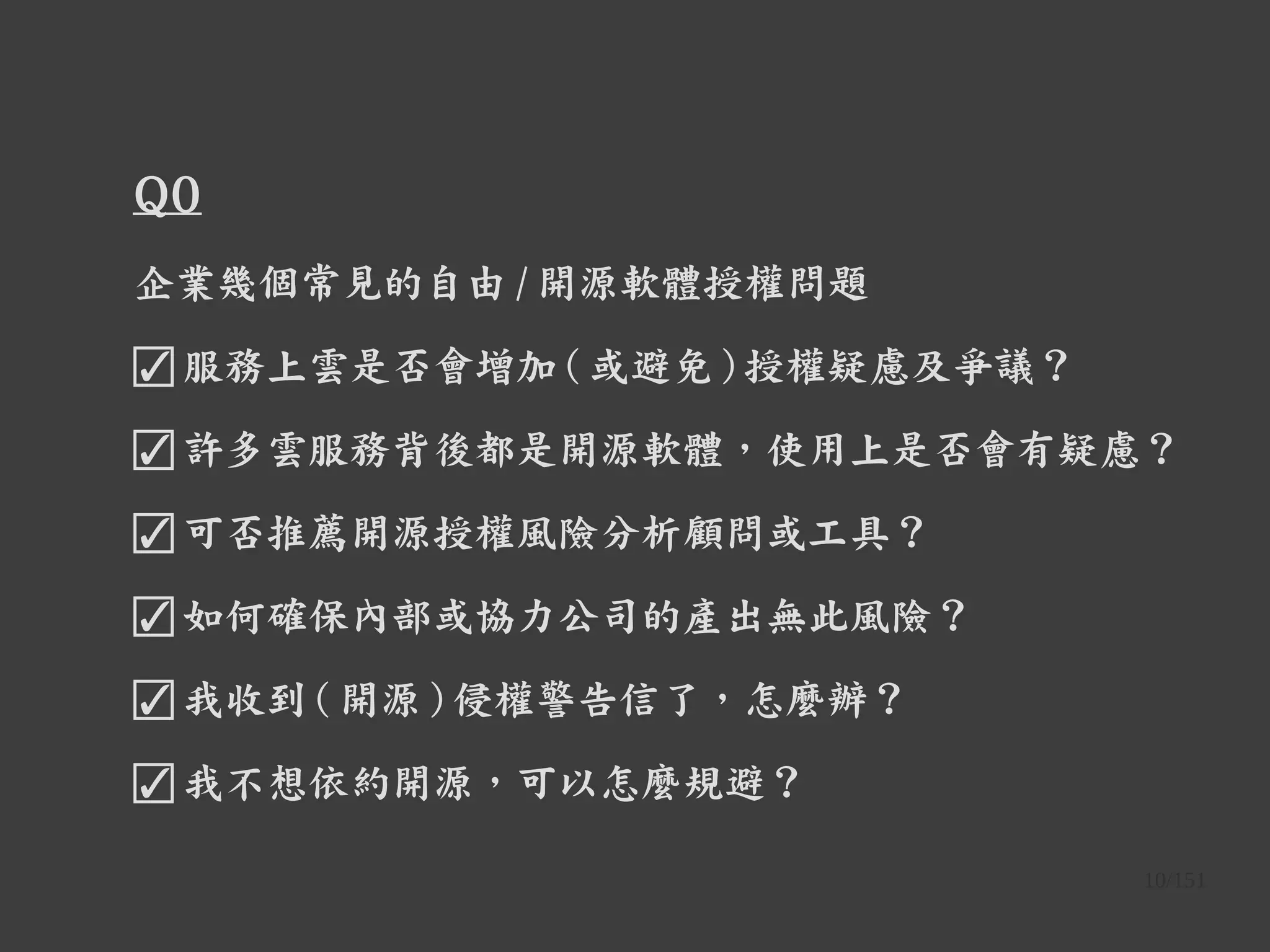 10/151
Q0
企業幾個常見的自由 / 開源軟體授權問題
☑ 服務上雲是否會增加 ( 或避免 ) 授權疑慮及爭議？
☑ 許多雲服務背後都是開源軟體，使用上是否會有疑慮？
☑ 可否推薦開源授權風險分析顧問或工具？
☑ 如何確保內部或協力公司的產出無此風險？
☑ 我收到 ( 開源 ) 侵權警告信了，怎麼辦？
☑ 我不想依約開源，可以怎麼規避？
 