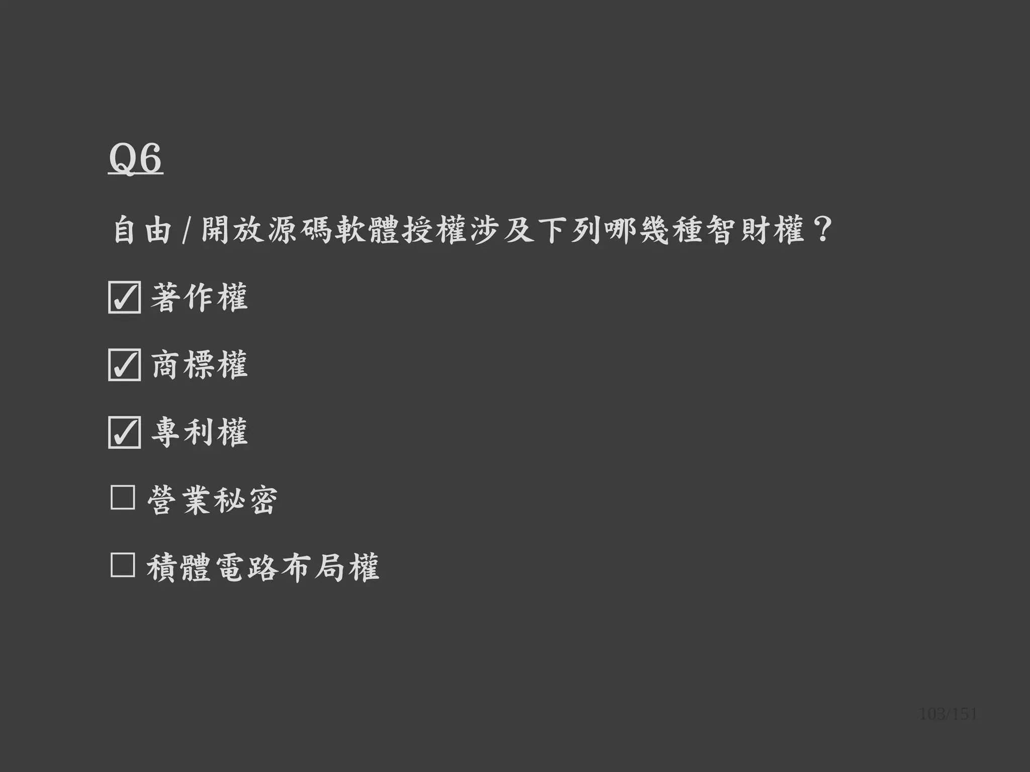 103/151
Q6
自由 / 開放源碼軟體授權涉及下列哪幾種智財權？
☑ 著作權
☑ 商標權
☑ 專利權
☐ 營業秘密
☐ 積體電路布局權
 