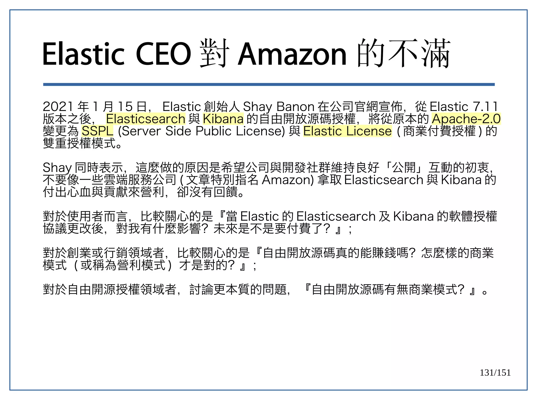 131/151
Elastic CEO 對 Amazon 的不滿
2021 年 1 月 15 日， Elastic 創始人 Shay Banon 在公司官網宣佈，從 Elastic 7.11
版本之後， Elasticsearch 與 Kibana 的自由開放源碼授權，將從原本的 Apache-2.0
變更為 SSPL (Server Side Public License) 與 Elastic License ( 商業付費授權 ) 的
雙重授權模式。
Shay 同時表示，這麼做的原因是希望公司與開發社群維持良好「公開」互動的初衷，
不要像一些雲端服務公司 ( 文章特別指名 Amazon) 拿取 Elasticsearch 與 Kibana 的
付出心血與貢獻來營利，卻沒有回饋。
對於使用者而言，比較關心的是『當 Elastic 的 Elasticsearch 及 Kibana 的軟體授權
協議更改後，對我有什麼影響？未來是不是要付費了？』；
對於創業或行銷領域者，比較關心的是『自由開放源碼真的能賺錢嗎？怎麼樣的商業
模式 ( 或稱為營利模式 ) 才是對的？』；
對於自由開源授權領域者，討論更本質的問題，『自由開放源碼有無商業模式？』。
 