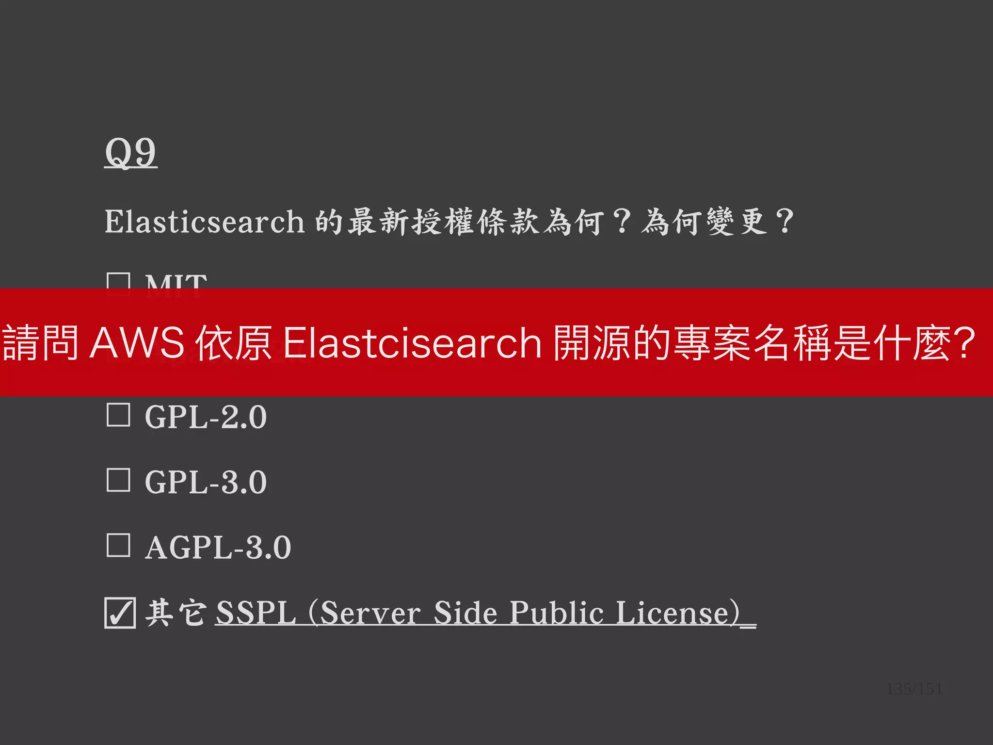 135/151
Q9
Elasticsearch 的最新授權條款為何？為何變更？
☐ MIT
☐ Apache-2.0
☐ GPL-2.0
☐ GPL-3.0
☐ AGPL-3.0
☑ 其它 SSPL (Server Side Public License)_
請問 AWS 依原 Elastcisearch 開源的專案名稱是什麼？
 