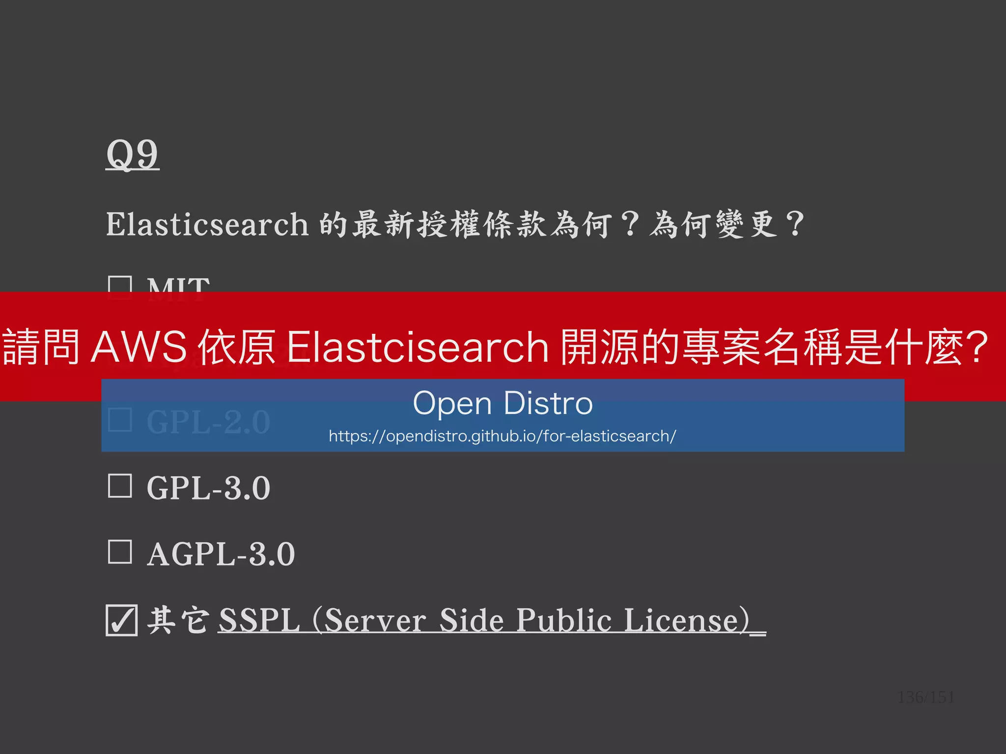 136/151
Q9
Elasticsearch 的最新授權條款為何？為何變更？
☐ MIT
☐ Apache-2.0
☐ GPL-2.0
☐ GPL-3.0
☐ AGPL-3.0
☑ 其它 SSPL (Server Side Public License)_
請問 AWS 依原 Elastcisearch 開源的專案名稱是什麼？
Open Distro
https://opendistro.github.io/for-elasticsearch/
 