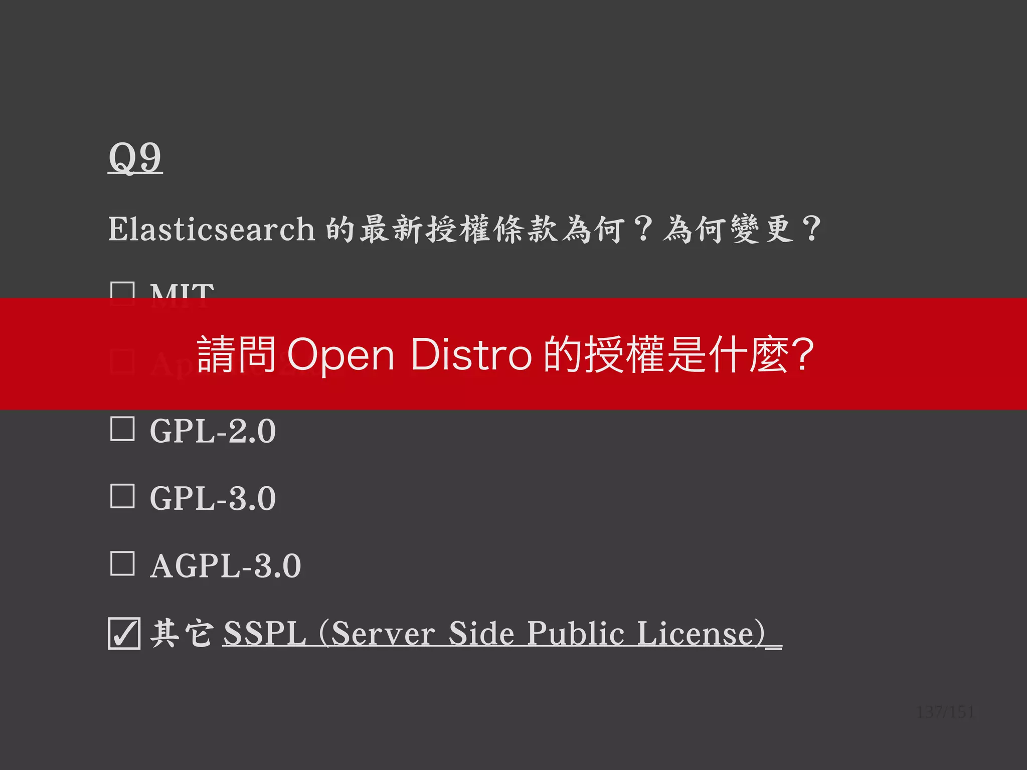 137/151
Q9
Elasticsearch 的最新授權條款為何？為何變更？
☐ MIT
☐ Apache-2.0
☐ GPL-2.0
☐ GPL-3.0
☐ AGPL-3.0
☑ 其它 SSPL (Server Side Public License)_
請問 Open Distro 的授權是什麼？
 