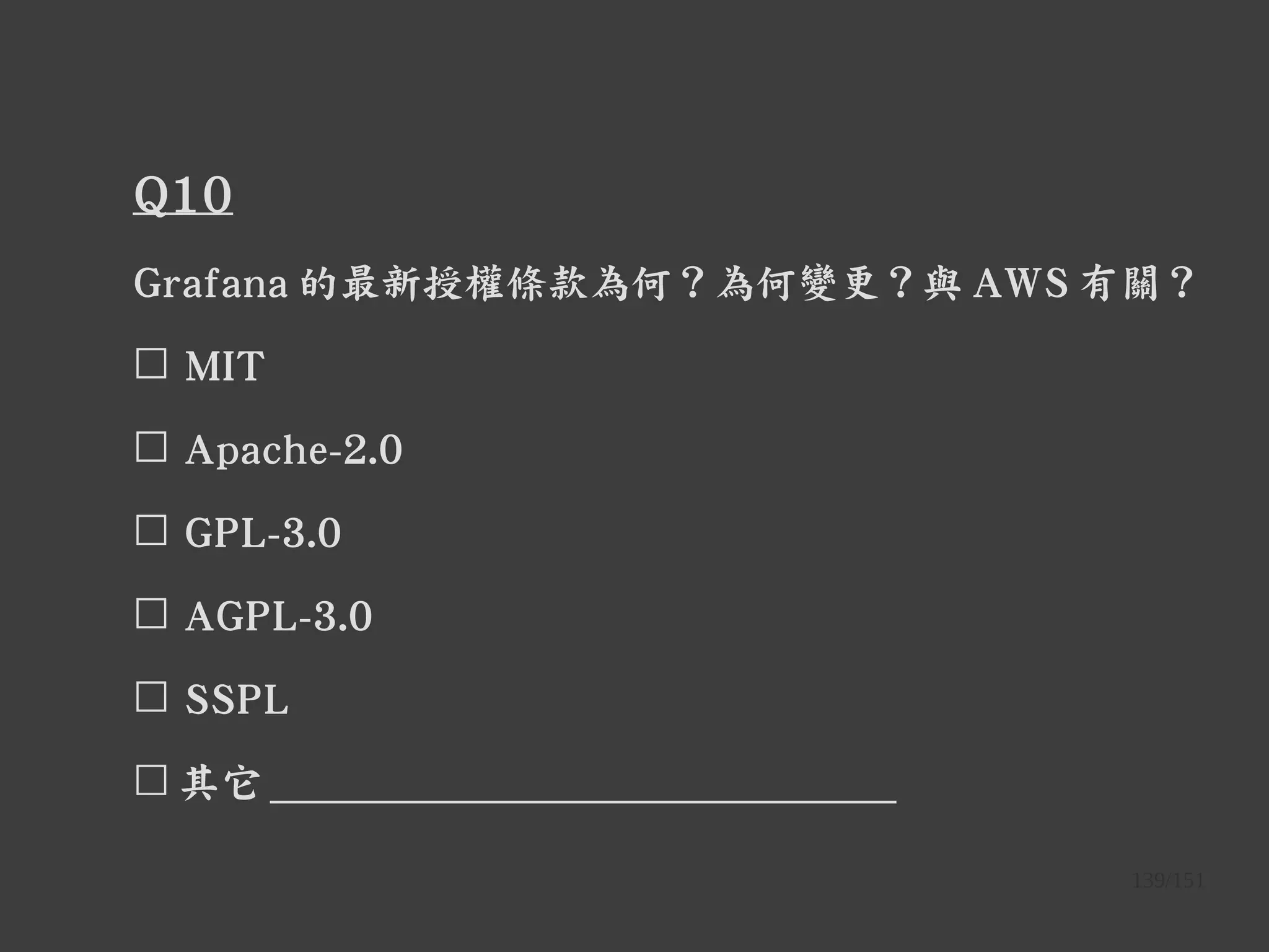 139/151
Q10
Grafana 的最新授權條款為何？為何變更？與 AWS 有關？
☐ MIT
☐ Apache-2.0
☐ GPL-3.0
☐ AGPL-3.0
☐ SSPL
☐ 其它 ______________________________
 